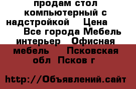 продам стол компьютерный с надстройкой. › Цена ­ 2 000 - Все города Мебель, интерьер » Офисная мебель   . Псковская обл.,Псков г.